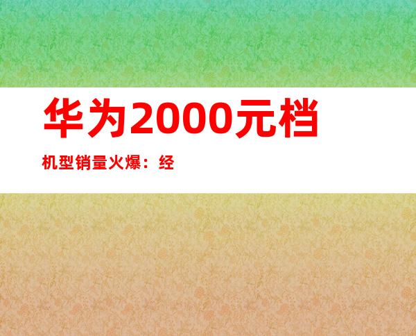 华为2000元档机型销量火爆：经济实惠受追捧